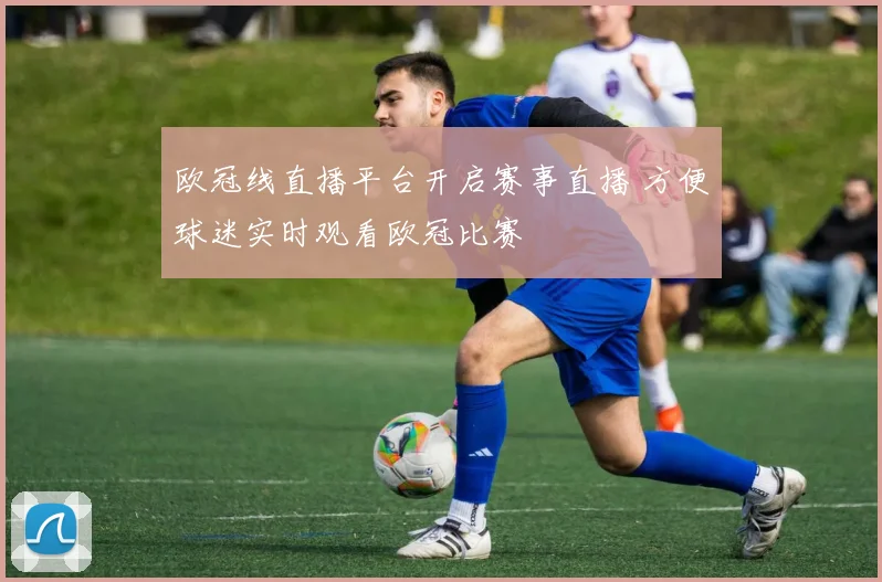 欧冠线直播平台开启赛事直播 方便球迷实时观看欧冠比赛