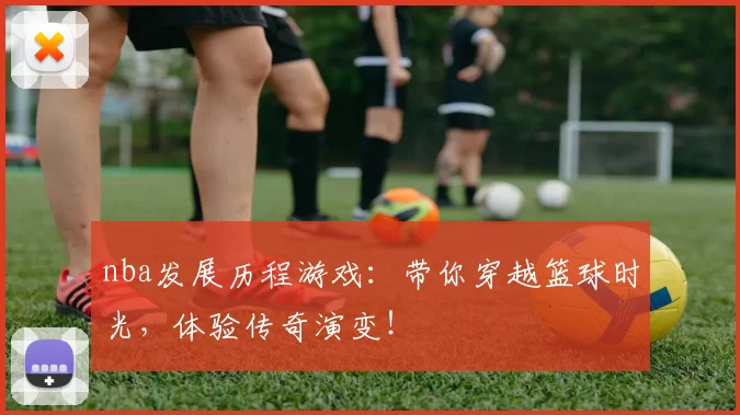 nba发展历程游戏:带你穿越篮球时光,体验传奇演变!