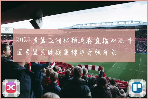 2021男篮亚洲杯预选赛直播回放 中国男篮关键战集锦与晋级看点