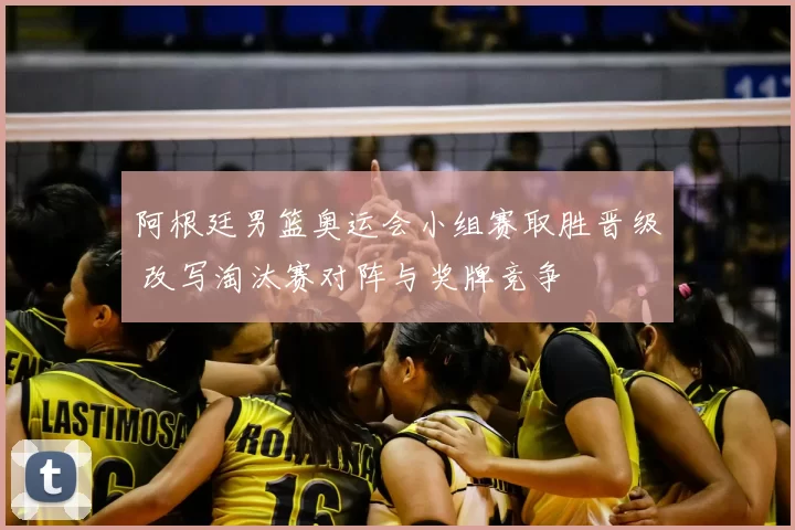 阿根廷男篮奥运会小组赛取胜晋级 改写淘汰赛对阵与奖牌竞争