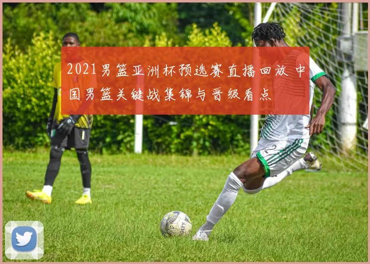 2021男篮亚洲杯预选赛直播回放 中国男篮关键战集锦与晋级看点