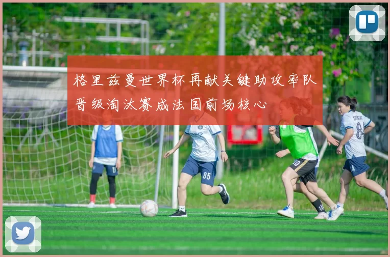 格里兹曼世界杯再献关键助攻率队晋级淘汰赛成法国前场核心