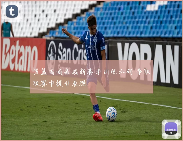 男篮高尚备战新赛季训练加码 争取联赛中提升表现