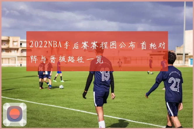 2022NBA季后赛赛程图公布 首轮对阵与晋级路径一览