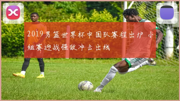 2019男篮世界杯中国队赛程出炉 小组赛迎战强敌冲击出线