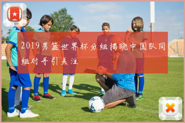 2019男篮世界杯分组揭晓中国队同组对手引关注