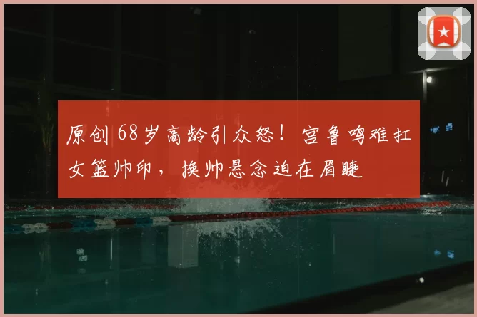 原创 68岁高龄引众怒！宫鲁鸣难扛女篮帅印，换帅悬念迫在眉睫