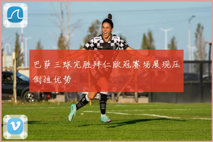 巴萨三球完胜拜仁欧冠赛场展现压倒性优势