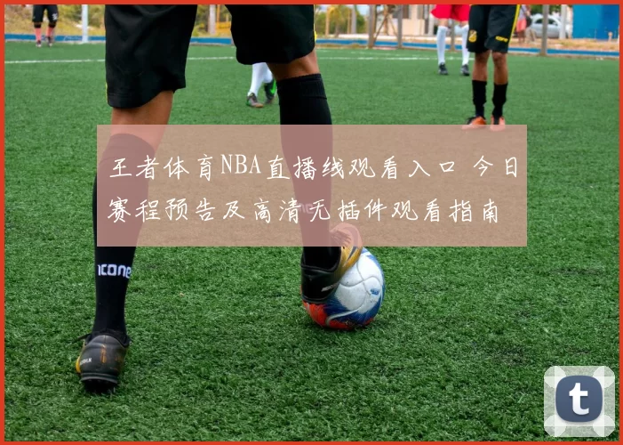 王者体育NBA直播线观看入口 今日赛程预告及高清无插件观看指南