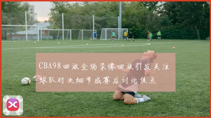 CBA98回放全场录像回放引发关注 球队对决细节成赛后讨论焦点
