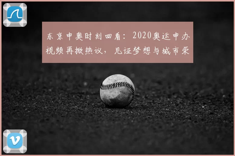 东京申奥时刻回看：2020奥运申办视频再掀热议，见证梦想与城市荣耀交汇