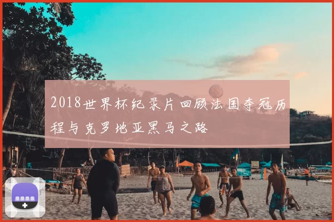 2018世界杯纪录片回顾法国夺冠历程与克罗地亚黑马之路