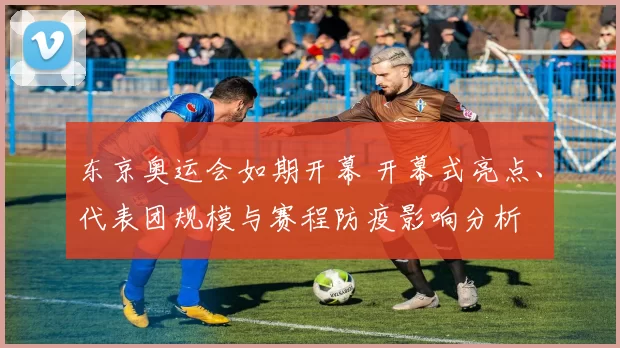 东京奥运会如期开幕 开幕式亮点、代表团规模与赛程防疫影响分析