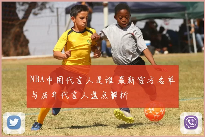 NBA中国代言人是谁 最新官方名单与历年代言人盘点解析