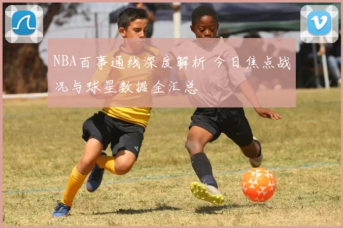 NBA百事通线深度解析 今日焦点战况与球星数据全汇总