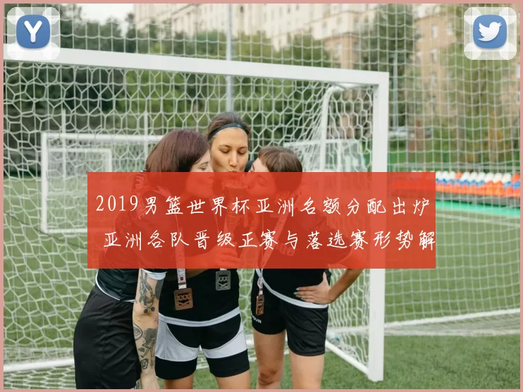 2019男篮世界杯亚洲名额分配出炉 亚洲各队晋级正赛与落选赛形势解析