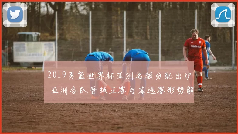 2019男篮世界杯亚洲名额分配出炉 亚洲各队晋级正赛与落选赛形势解析