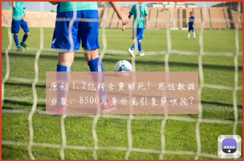 原创 1.2亿转会费锁死!恩佐数据分裂,8500万身价竟引皇萨哄抢?