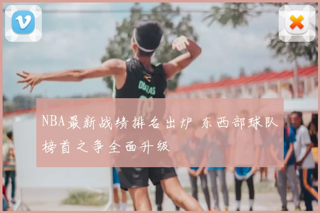 NBA最新战绩排名出炉 东西部球队榜首之争全面升级
