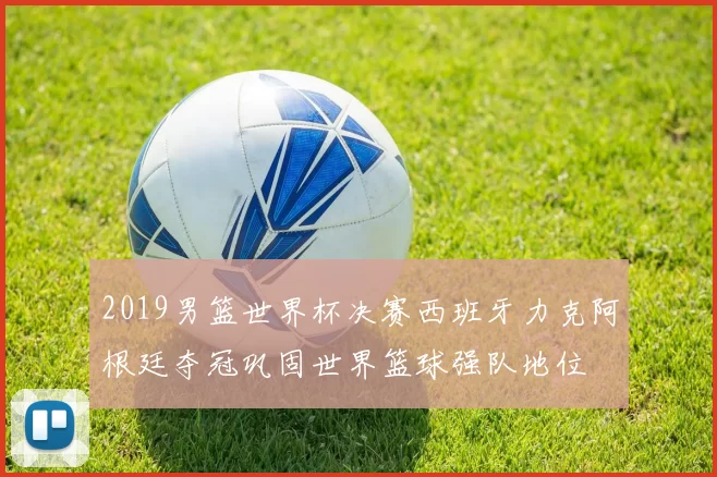 2019男篮世界杯决赛西班牙力克阿根廷夺冠巩固世界篮球强队地位