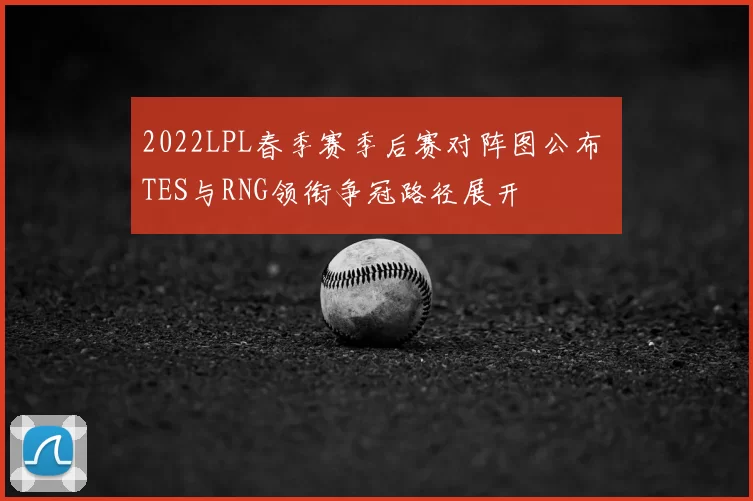 2022LPL春季赛季后赛对阵图公布 TES与RNG领衔争冠路径展开