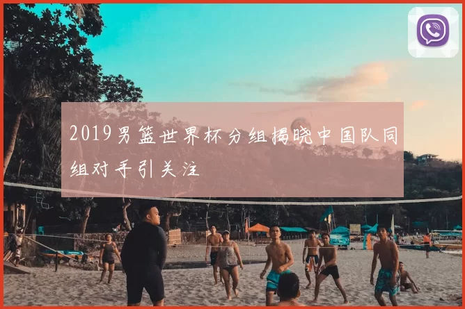 2019男篮世界杯分组揭晓中国队同组对手引关注