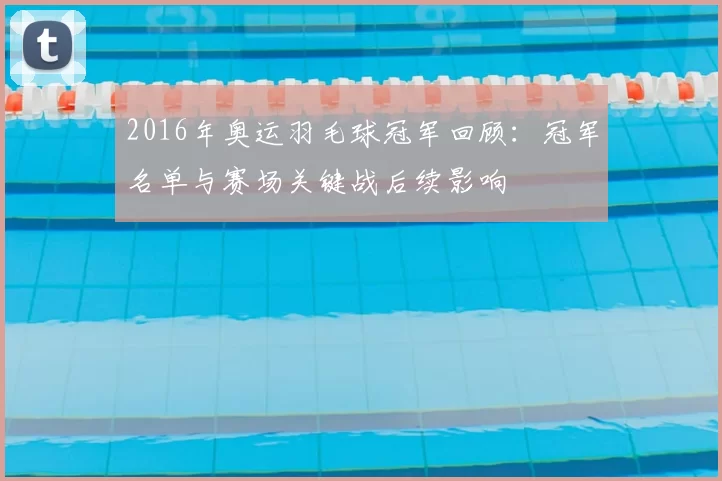 2016年奥运羽毛球冠军回顾:冠军名单与赛场关键战后续影响