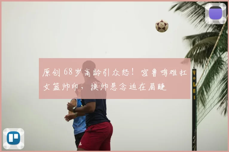 原创 68岁高龄引众怒！宫鲁鸣难扛女篮帅印，换帅悬念迫在眉睫