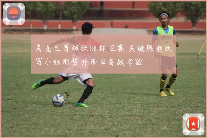 乌克兰晋级欧洲杯正赛 关键胜利改写小组形势并面临备战考验