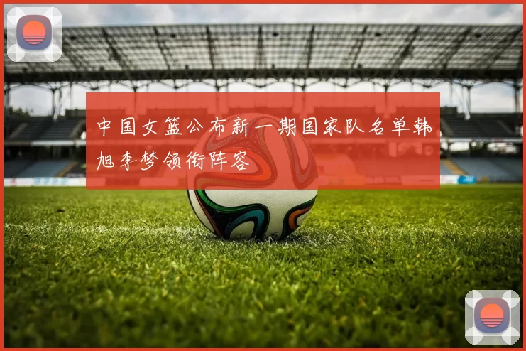 中国女篮公布新一期国家队名单韩旭李梦领衔阵容