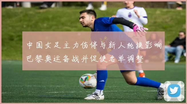 中国女足主力伤停与新人轮换影响巴黎奥运备战并促使名单调整