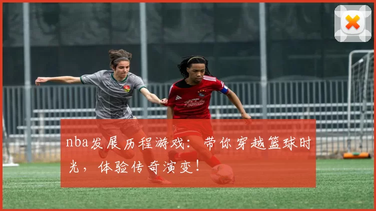 nba发展历程游戏:带你穿越篮球时光,体验传奇演变!