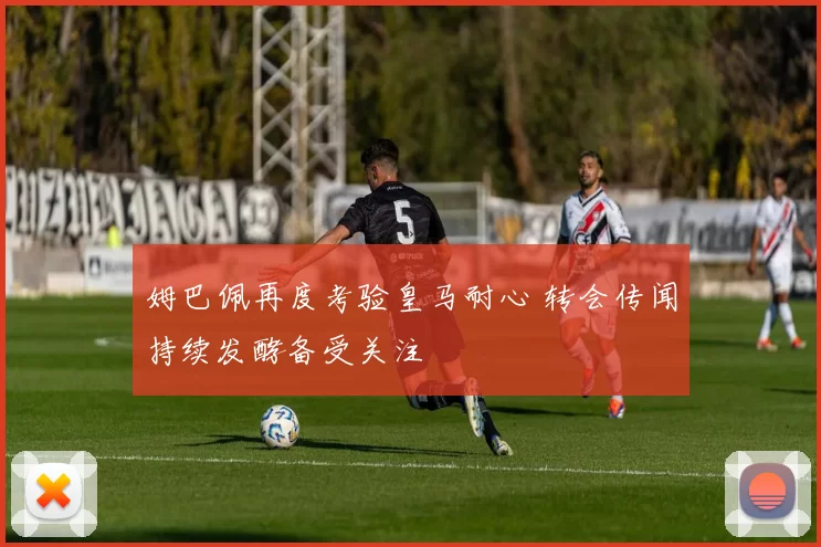 姆巴佩再度考验皇马耐心 转会传闻持续发酵备受关注