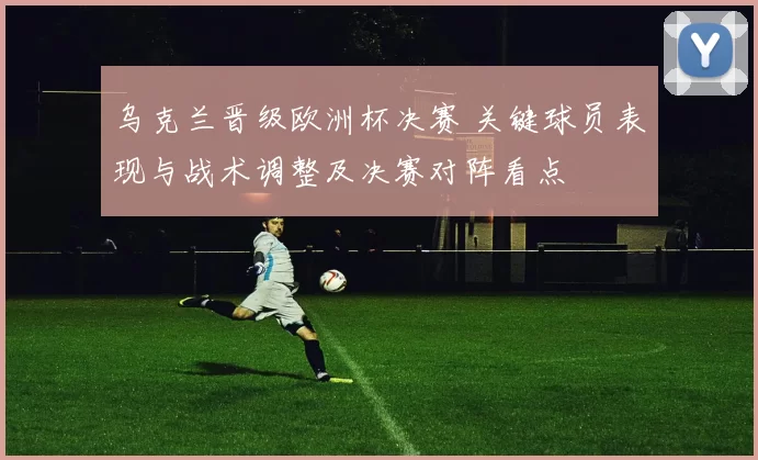 乌克兰晋级欧洲杯决赛 关键球员表现与战术调整及决赛对阵看点
