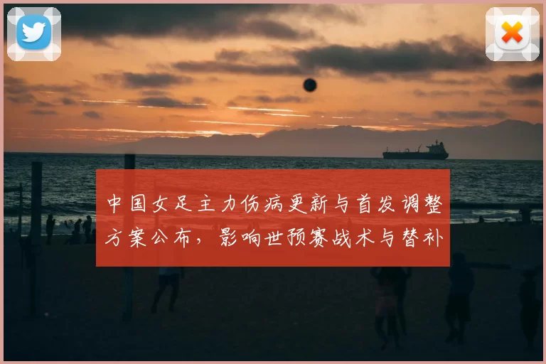 中国女足主力伤病更新与首发调整方案公布，影响世预赛战术与替补配置
