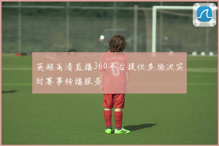 英超高清直播360平台提供多场次实时赛事转播服务