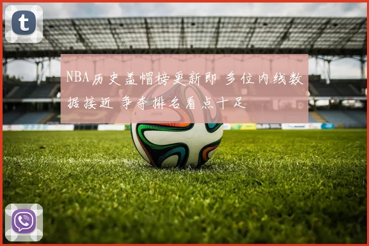 NBA历史盖帽榜更新即 多位内线数据接近 争夺排名看点十足