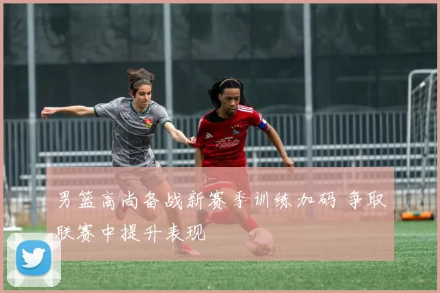 男篮高尚备战新赛季训练加码 争取联赛中提升表现