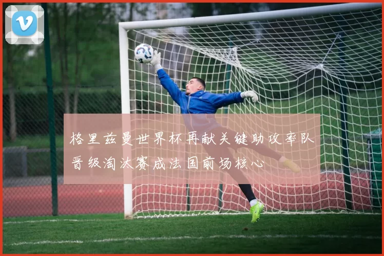 格里兹曼世界杯再献关键助攻率队晋级淘汰赛成法国前场核心