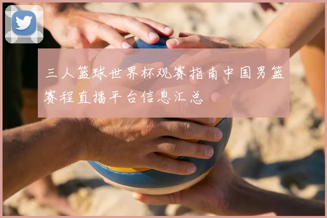 三人篮球世界杯观赛指南中国男篮赛程直播平台信息汇总