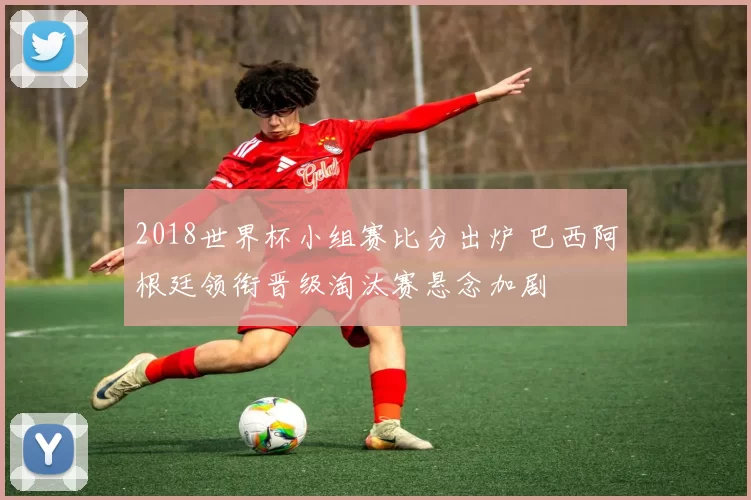 2018世界杯小组赛比分出炉 巴西阿根廷领衔晋级淘汰赛悬念加剧