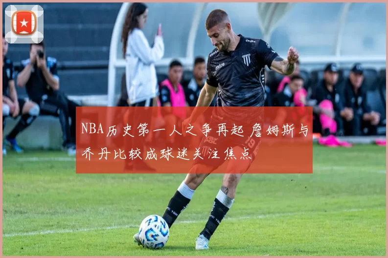 NBA历史第一人之争再起 詹姆斯与乔丹比较成球迷关注焦点