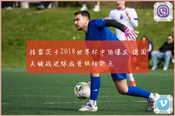 格雷茨卡2018世界杯中场爆发 德国关键战进球成晋级转折点