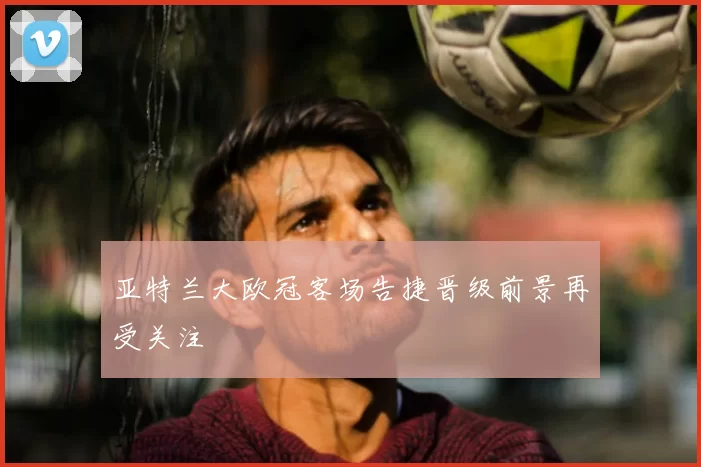 亚特兰大欧冠客场告捷晋级前景再受关注