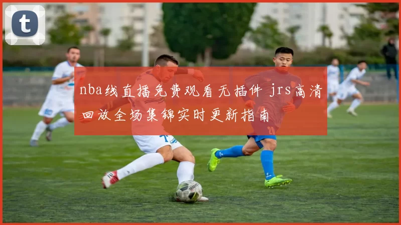 nba线直播免费观看无插件 jrs高清回放全场集锦实时更新指南