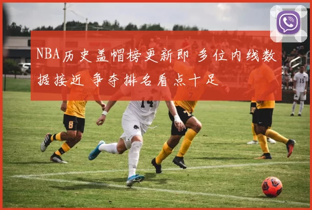 NBA历史盖帽榜更新即 多位内线数据接近 争夺排名看点十足