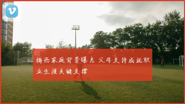 梅西家庭背景曝光 父母支持成就职业生涯关键支撑