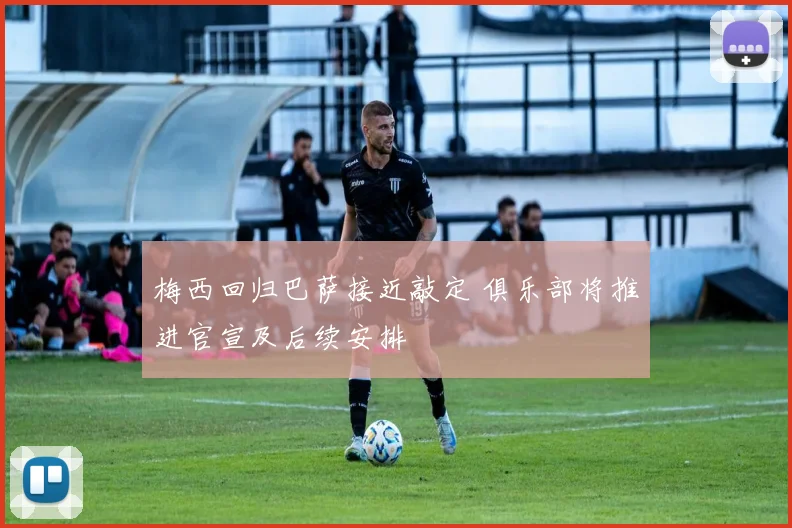 梅西回归巴萨接近敲定 俱乐部将推进官宣及后续安排