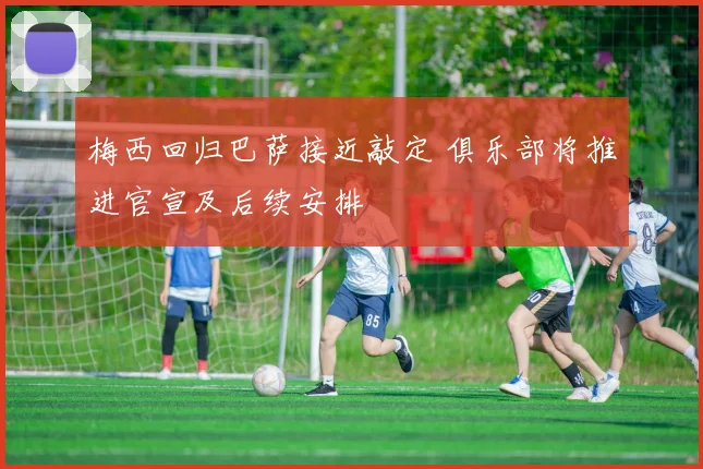梅西回归巴萨接近敲定 俱乐部将推进官宣及后续安排