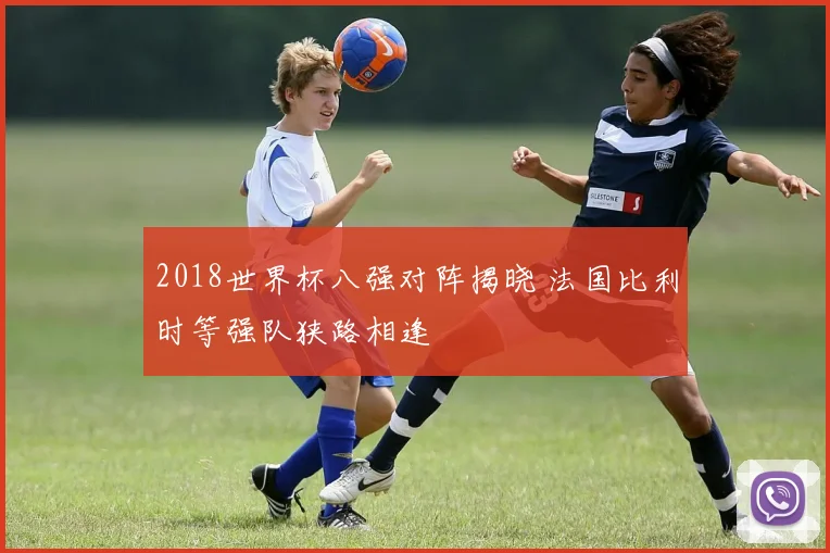 2018世界杯八强对阵揭晓 法国比利时等强队狭路相逢